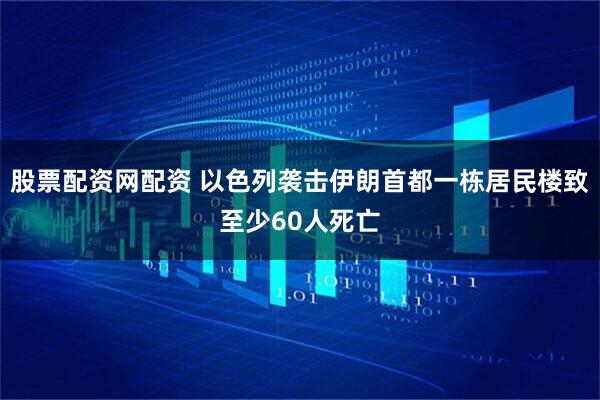 股票配资网配资 以色列袭击伊朗首都一栋居民楼致至少60人死亡
