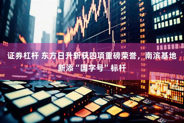 证券杠杆 东方日升斩获四项重磅荣誉，南滨基地新添“国字号”标杆