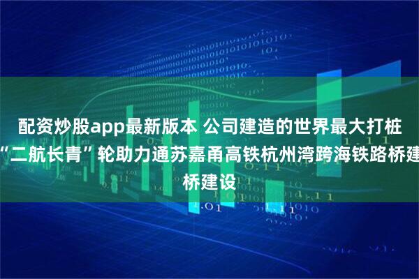 配资炒股app最新版本 公司建造的世界最大打桩船“二航长青”轮助力通苏嘉甬高铁杭州湾跨海铁路桥建设