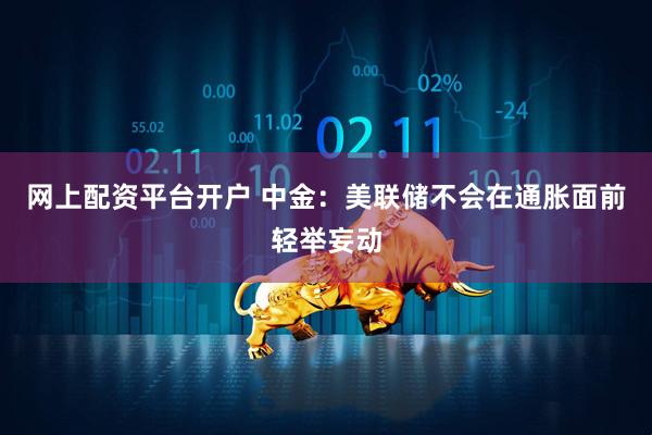 网上配资平台开户 中金：美联储不会在通胀面前轻举妄动