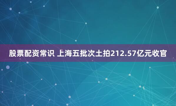 股票配资常识 上海五批次土拍212.57亿元收官