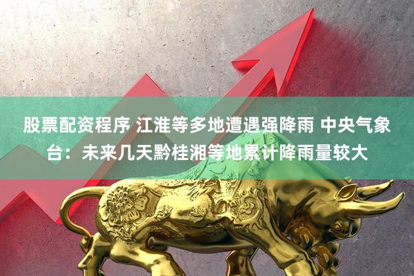 股票配资程序 江淮等多地遭遇强降雨 中央气象台：未来几天黔桂湘等地累计降雨量较大