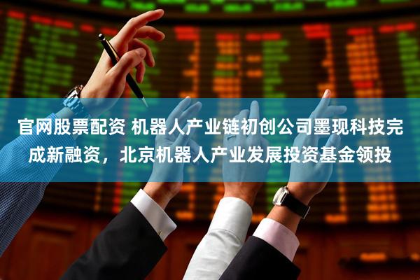 官网股票配资 机器人产业链初创公司墨现科技完成新融资，北京机器人产业发展投资基金领投