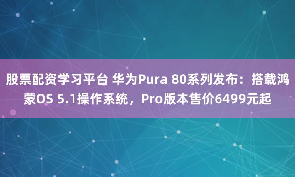 股票配资学习平台 华为Pura 80系列发布：搭载鸿蒙OS 5.1操作系统，Pro版本售价6499元起