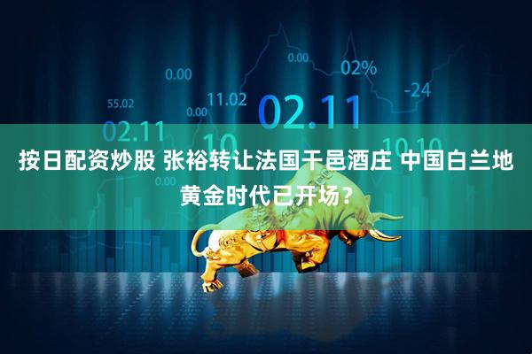 按日配资炒股 张裕转让法国干邑酒庄 中国白兰地黄金时代已开场？