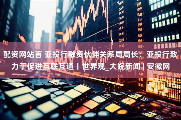 配资网站首 亚投行融资伙伴关系局局长：亚投行致力于促进互联互通丨世界观_大皖新闻 | 安徽网