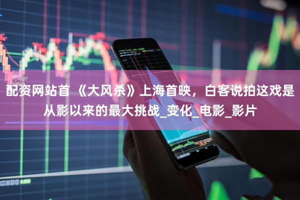 配资网站首 《大风杀》上海首映，白客说拍这戏是从影以来的最大挑战_变化_电影_影片