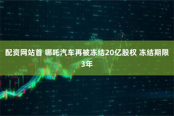 配资网站首 哪吒汽车再被冻结20亿股权 冻结期限3年