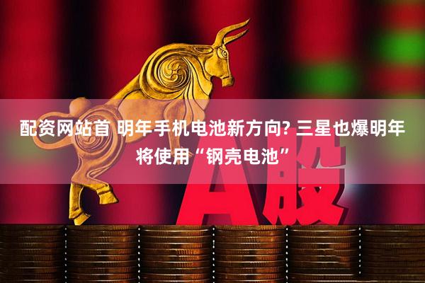 配资网站首 明年手机电池新方向? 三星也爆明年将使用“钢壳电池”