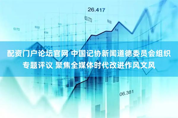 配资门户论坛官网 中国记协新闻道德委员会组织专题评议 聚焦全媒体时代改进作风文风