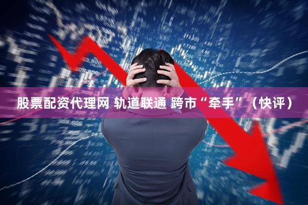 股票配资代理网 轨道联通 跨市“牵手”（快评）