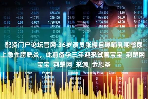 配资门户论坛官网 36岁演员张檬自曝哺乳期憋尿近2小时，患上急性膀胱炎，此前备孕三年迎来试管宝宝_荆楚网_来源_金恩圣