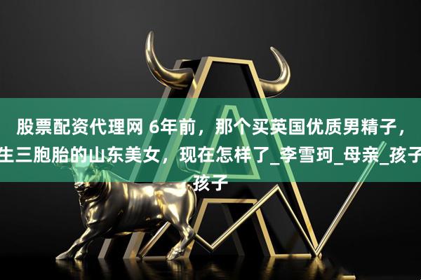 股票配资代理网 6年前，那个买英国优质男精子，生三胞胎的山东美女，现在怎样了_李雪珂_母亲_孩子