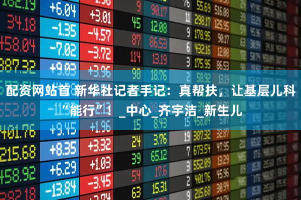 配资网站首 新华社记者手记：真帮扶，让基层儿科“能行”！_中心_齐宇洁_新生儿