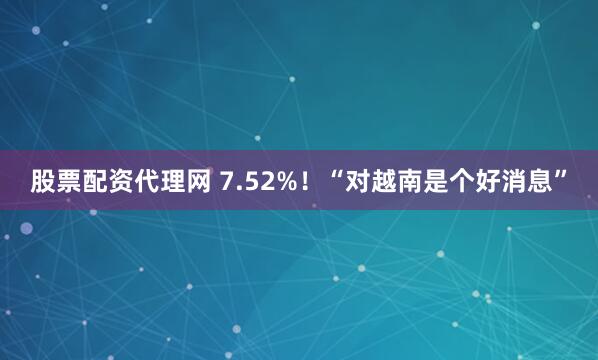 股票配资代理网 7.52%！“对越南是个好消息”