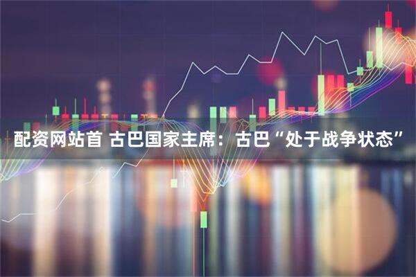 配资网站首 古巴国家主席：古巴“处于战争状态”