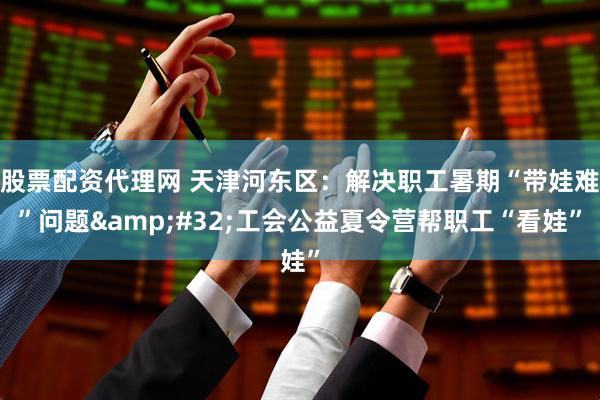 股票配资代理网 天津河东区：解决职工暑期“带娃难”问题&#32;工会公益夏令营帮职工“看娃”