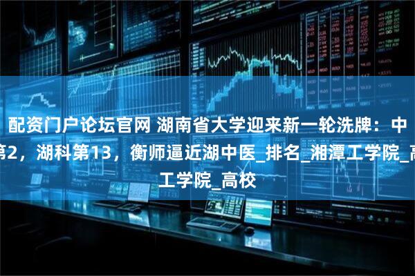 配资门户论坛官网 湖南省大学迎来新一轮洗牌：中南第2，湖科第13，衡师逼近湖中医_排名_湘潭工学院_高校
