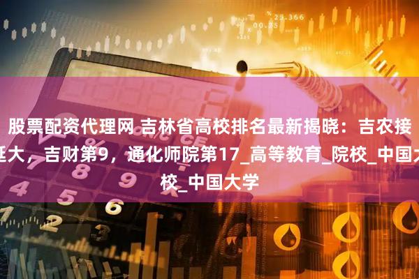 股票配资代理网 吉林省高校排名最新揭晓：吉农接近延大，吉财第9，通化师院第17_高等教育_院校_中国大学