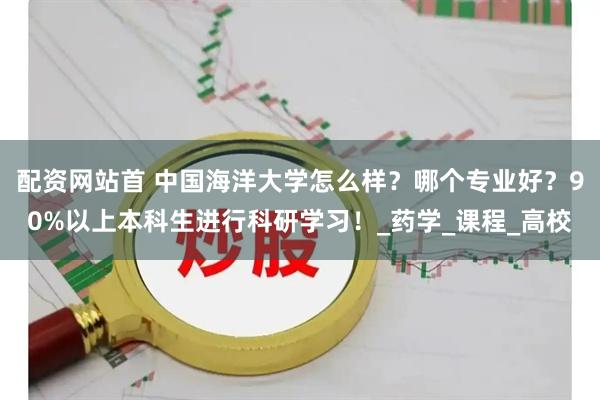 配资网站首 中国海洋大学怎么样？哪个专业好？90%以上本科生进行科研学习！_药学_课程_高校