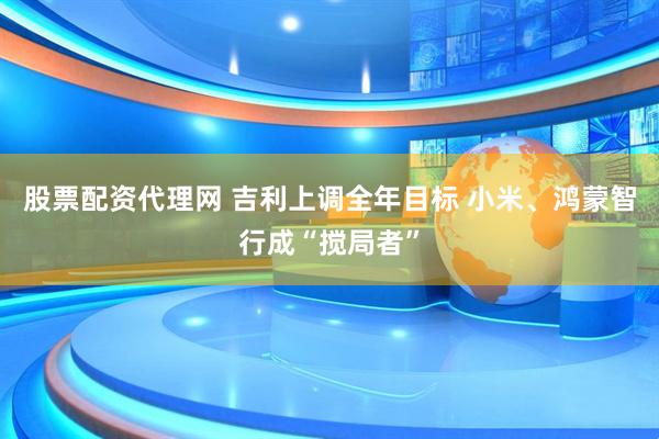 股票配资代理网 吉利上调全年目标 小米、鸿蒙智行成“搅局者”