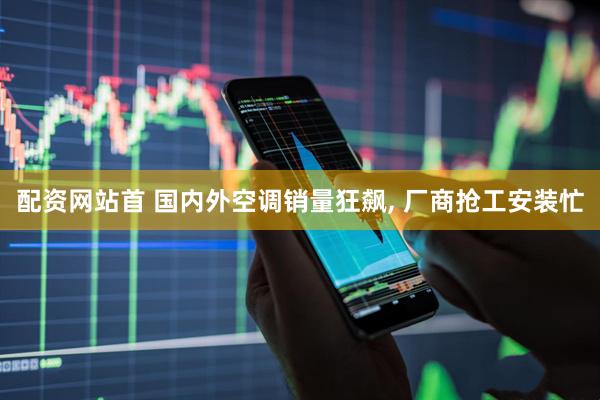 配资网站首 国内外空调销量狂飙, 厂商抢工安装忙