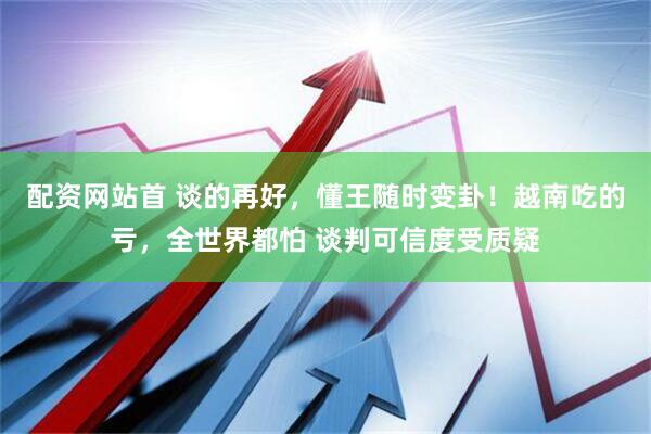 配资网站首 谈的再好，懂王随时变卦！越南吃的亏，全世界都怕 谈判可信度受质疑