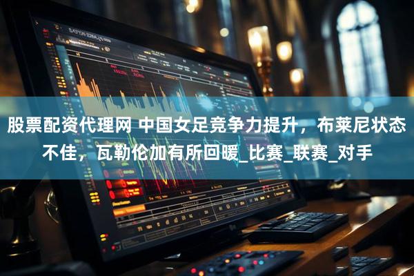股票配资代理网 中国女足竞争力提升，布莱尼状态不佳，瓦勒伦加有所回暖_比赛_联赛_对手