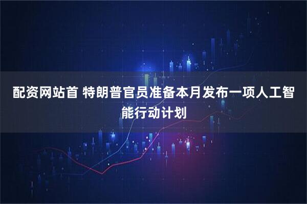 配资网站首 特朗普官员准备本月发布一项人工智能行动计划