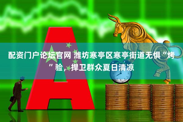 配资门户论坛官网 潍坊寒亭区寒亭街道无惧“烤”验，捍卫群众夏日清凉
