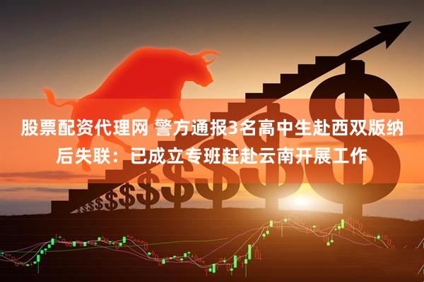 股票配资代理网 警方通报3名高中生赴西双版纳后失联：已成立专班赶赴云南开展工作