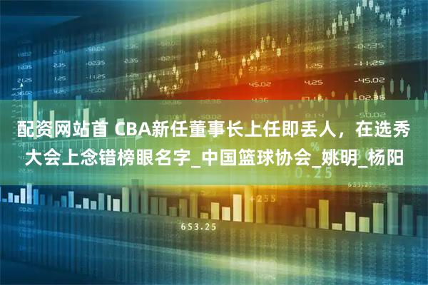 配资网站首 CBA新任董事长上任即丢人，在选秀大会上念错榜眼名字_中国篮球协会_姚明_杨阳