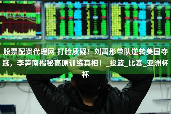 股票配资代理网 打脸质疑！刘禹彤带队逆转美国夺冠，李笋南揭秘高原训练真相！_投篮_比赛_亚洲杯