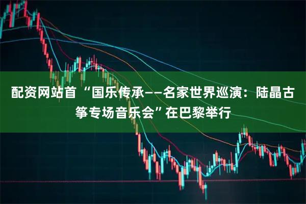 配资网站首 “国乐传承——名家世界巡演：陆晶古筝专场音乐会”在巴黎举行